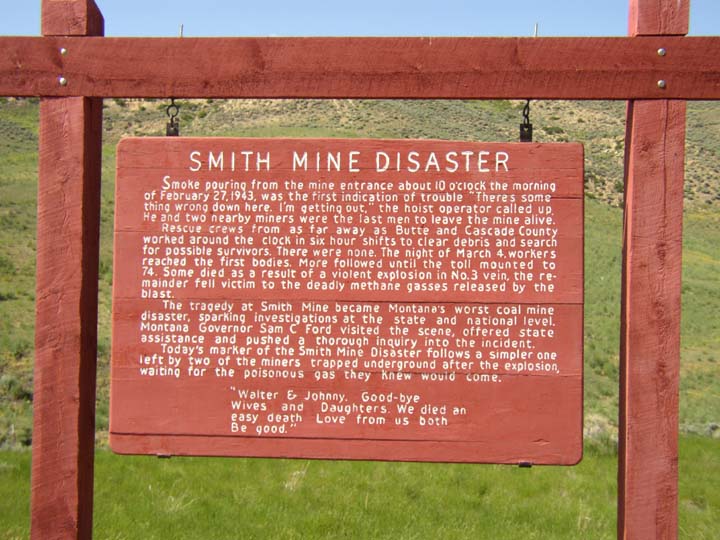 SMITH MINE DISASTER // Smoke pouring from the mine entrance about 10 o'clock the morning of February 21, 1943, was the first indication of trouble. 'There's something wrong down here. I'm getting out,' the hoist operator called up. He and two nearby miners were the last men to leave the mine alive. // Rescue crews from as far away as Butte and Cascade County worked around the clock in six hour shifts to clear debris and search for possible survivors. There were none. The night of March 4 workers reached the first bodies. More followed until the toll mounted to 74. Some died as a result of a violent explosion in No. 3 vein, the remainder fell victim to the deadly methane gasses released by the blast. // The tragedy at Smith Mine became Montana's worst coal mine disaster, sparking investigations at the state and national level. Montana Governor Sam C Ford visited the scene, offered state assistance and pushed a thorough inquiry into the incident. // Today's marker of the Smith Mine Disaster follows a simpler one left by two of the miners trapped underground after the explosion, waiting for the poisonous gas they knew would come. // 'Walter & Johnny. Good-bye Wives and Daughters. We died an easy death Love from us both Be good.'