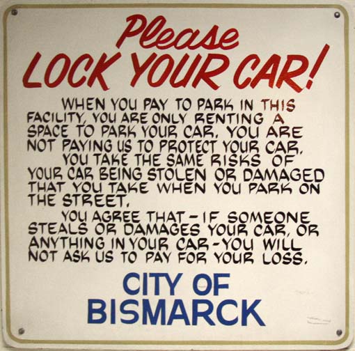 Please Lock Your Car! // When you pay to park in this facility, you are only renting a space to park your car. You are not paying us to protect your car. // You take the same risks of your car being stolen or damaged as you take when you park on the street. // You agree that -- if someone steals or damages your car, or anything in your car -- you will not ask us to pay for your loss. // City of Bismarck