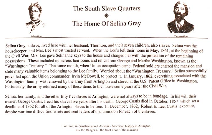  Image of Selina Gray at the top left and image of Thornton Gray at the top right.  Text: The South Slave Quarters - The Home Of Selina Gray // Selina Gray, a slave, lived here with her husband, Thornton, and their seven children, also slaves.  Selina was the housekeeper, and Mrs. Lee's most trusted servant. When the Lees left their home in May, 1861, at the beginning of the Civil War, Mrs. Lee gave Selina the keys to the house and charged her with the protection of the remaining possessions.  These included numerous heirlooms and relics from George and Martha Washington, known as the 'Washington Treasury'. That same month, when Union Occupation came, Federal Soldiers entered the mansion and stole many valuable items belonging to the Lee family. Worried about the 'Washington Treasury', Selina successfully prevailed upon the Union Commander, Irvin McDowell, to protect it. In January, 1862, everything associated with the Washington family was removed by the army from Arlington and stored in the U.S. patent office in Washington. Fortunately, the army returned many of these items to the house some years after the Civil War. / Selina, her family, and the other five slaves at Arlington, were not always to be in bondage. In his will, their owner, George Custis, freed his slaves five years after his death. George Custis died in October, 1857, which set a deadline of 1862 for all of the Arlington slaves to be free. In Decenber, 1862, Robert E. Lee, Custis' executor, despite wartime difficulties, wrote and sent letters of manumission for each of the slaves. // For more information about African - American history at Arlington, ask the Ranger at the front door of the mansion.
