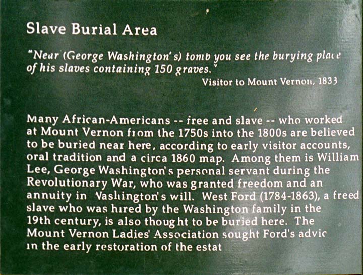 Slave Burial Area / 'Near (George Washington's) tomb you see the burying place of his slaves containing 150 graves.' / Visitor to Mount Vernon, 1833 / Many African Americans -- free and slave -- who worked at Mount Vernon from the 1750s into the 1800s are believed to be buried near here, according to early visitor accounts, oral tradition and a circa 1860 map. Among them is William Lee, George Washington's personal servant during the Revolutionary War, who was granted freedom and an annuity in Washington's will.  West Ford (1784-1863), a freed slave who was hired by the Washington family in the 19th century, is also thought to be buried here. The Mount Vernon Ladies' Association sought Ford's advice in the early restoration of the estate. (104K)