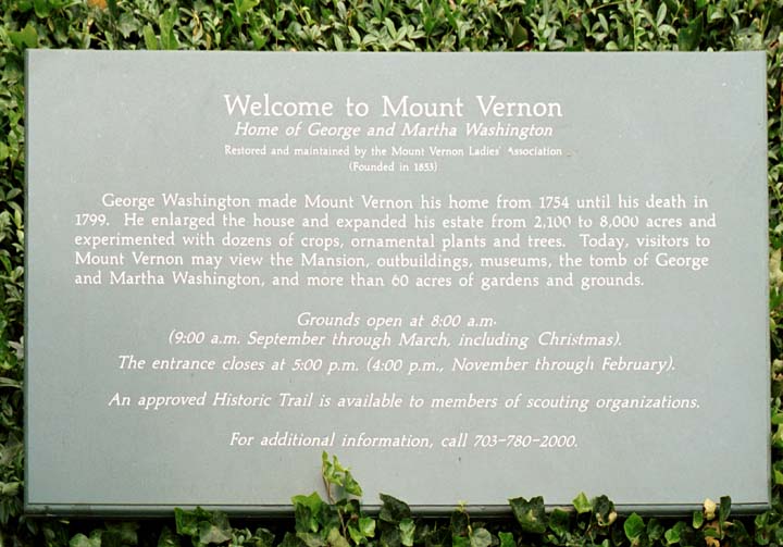 Welcome to Mount Vernon / Home of George and Martha Washington / Restored and maintained by the Mount Vernon Ladies' Association / (Founded in 1853) / George Washington made Mount Vernon his home from 1754 until his death in 1799.  He enlarged the house and expanded his estate from 2,100 to 8,000 acres and experimented with dozens of crops, ornamental plants and trees. Today, visitors to Mount Vernon may view the Mansion, outbuildings, museums, the tomb of George and Martha Washington, and more than 60 acres of gardens and grounds. / Grounds open at 8:00 a.m. / (9:00 a.m. September through March, including Christmas). / The entrance closes at 5:00 p.m. (4:00 p.m., November through February). / An approved Historic Trail is available to members of scouting organizations. / For additional information, call 703-780-2000. 