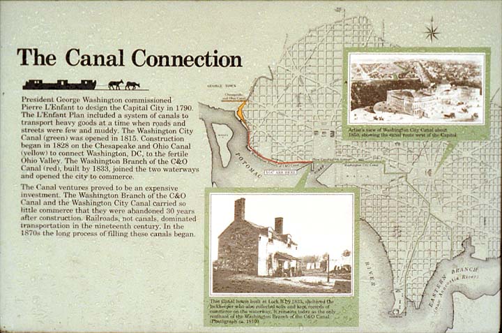 The Canal Connecton // President George Washington commissioned Pierre L'Enfant to design the Capitol City in 1790. The L'Enfant plan included a system of canals to transport heavy goods at a time when roads and streets were few and muddy. The Washington City Canal (green) was opened in 1815. Construction began in 1828 on the Chesapeake and Ohio Canal (yellow) to connect Washington, DC to the fertile Ohio Valley. The Washington Branch of the C&O Canal (red), built in 1833, joined the two waterways and opened the city to commerce. // The Canal ventures proved to be an expensive investment. The Washington Branch of the C&O Canal and the Washington City Canal carried so little commerce that they were abandoned 30 years after construction. Railroads, not canals, dominated transportation in the nineteenth century. In the 1870s the long process of filling these canals began.